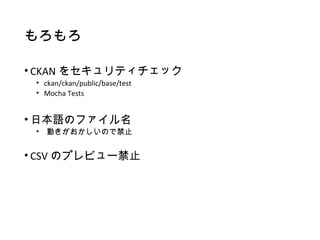 もろもろ
• CKAN をセキュリティチェック
• ckan/ckan/public/base/test
• Mocha Tests
• 日本語のファイル名
• 動きがおかしいので禁止
• CSV のプレビュー禁止
 