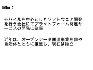 モバイルを中心としたソフトウェア開発
を行う会社にてプラットフォーム関連サ
ービスの開発に従事
近年は、オープンデータ関連事業を国や
自治体とともに推進し、現在は独立
Who ?
 