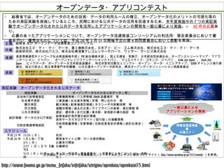 花粉症情報
オープンデータ・アプリコンテスト
主催
共催
総務省 及び オープンデータ流通推進コンソーシアム
株式会社エヌ・ティ・ティ・データ、富士通株式会社、日本アイ・ビー・エム株式会社、株式会社エヌ・ティ・ティ・データ
経営研究所、株式会社パスコ、株式会社横須賀テレコムリサーチパーク、ウェザー・サービス株式会社
表彰
後援 高度情報通信ネットワーク社会推進戦略本部（ IT 総合戦略本部）、国土交通省、気象庁、日本経済団体連合会、オープンストリートマップ・ファウ
ンデーション・ジャパン 、 オープンナレッジファンデーションジャパン 、 クリエイティブ・コモンズ・ジャパン 、 Code For Japan 、 Hack For
Japan 、ビッグデータ・オープンデータ活用推進協議会 、特定非営利活動法人リンクト・オープン・データ・イニシアティブ、 LOD チャレンジ実行委
員会、独立行政法人 国立高等専門学校機構、公共交通オープンデータ研究会、横浜オープンデータソリューション発展委員会
実証実験・オープンデータ化される公共データ
実証実験 オープンデータ化される公共データ（例）
自治体行政情報実証 医療機関情報 / バス停情報 /AED 設置場所　等
社会資本実証 工事実績 / 社会資本情報 / 苦情・問い合わせ　等
観光実証 観光情報 / 駐車場満空情報 / タクシー平均移動時間　等
防災実証 避難所情報 / 過去の災害 / ライフラインの被害・復旧情報 等
公共交通実証 遅延・運休等 / 走行位置 / 東京駅・新宿駅の構内施設　等
統計情報・データカタログ実証
総務省統計局所管の統計情報
政府データカタログサイト（試行版）の掲載情報
花粉症関連情報実証
花粉飛散量情報 / 気象情報 / 花粉症患者症状情報（統計処理済）
　等
スケジュール
平成 25 年 11/28 （木） 告知
平成 26 年 1 月上旬～下旬 開発者サイト公開・データ提供開始
2/3 （月） 応募受付開始
2/17 （ 月）正午【厳
守】
応募締切
3/13 （木） 10 時～ 12
時
第４回　利活用・普及委員会　（受賞者によるﾌﾟﾚｾﾞﾝﾃｰｼｮﾝ、表彰
式）
自治体行政情報
社会資本情報
観光情報
防災情報
公共交通情報
統計情報
情報流通連携基
盤
共通ＡＰＩ
一般公募による
アプリケーションの開発
※ 詳細は、オープンデータ流通推進コンソーシアムのコンテスト専用ウェブサイト（ http://www.opendata.gr.jp/2013contest/ ）を参照。
○ 　総務省では、オープンデータのための技術・データの利用ルールの確立、オープンデータ化のメリットの可視化等の
ための実証実験を実施しているところ、民間における公共データの活用を促進するため、本年度実施中の７つの実証実
験でオープンデータ化された公共データを活用したアプリケーションの開発を一般公募により実施。⇒　 92 件の応募あ
り。
○ 　応募のあったアプリケーションについて、オープンデータ流通推進コンソーシアムの利活用・普及委員会において審
査を行い、優秀なものについては、平成 26 年 3 月 13 日開催予定の第４回同委員会において表彰を実施。
http://www.soumu.go.jp/menu_seisaku/ictseisaku/ictriyou/opendata/opendata03.html
 