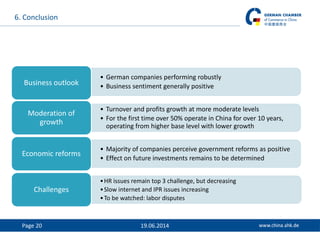 Page 20 19.06.2014
6. Conclusion
• German companies performing robustly
• Business sentiment generally positiveBusiness outlook
• Turnover and profits growth at more moderate levels
• For the first time over 50% operate in China for over 10 years,
operating from higher base level with lower growth
Moderation of
growth
• Majority of companies perceive government reforms as positive
• Effect on future investments remains to be determined
Economic reforms
•HR issues remain top 3 challenge, but decreasing
•Slow internet and IPR issues increasing
•To be watched: labor disputes
Challenges
 