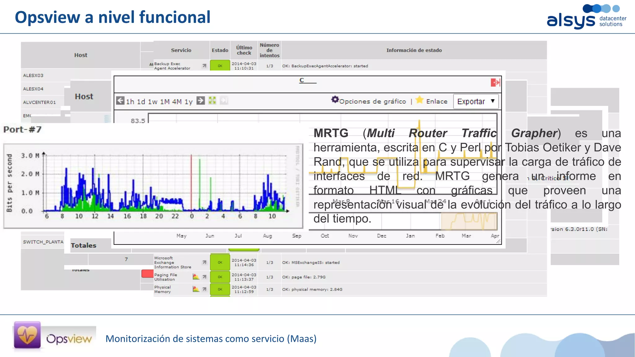 Monitorización de sistemas como servicio (Maas)
Opsview a nivel funcional
MRTG (Multi Router Traffic Grapher) es una
herramienta, escrita en C y Perl por Tobias Oetiker y Dave
Rand, que se utiliza para supervisar la carga de tráfico de
interfaces de red. MRTG genera un informe en
formato HTML con gráficas que proveen una
representación visual de la evolución del tráfico a lo largo
del tiempo.
 
