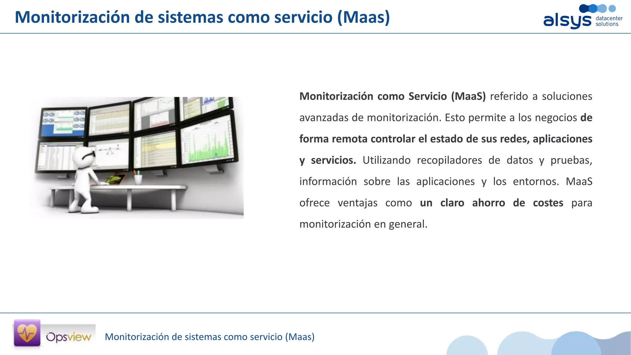 Monitorización de sistemas como servicio (Maas)
Monitorización de sistemas como servicio (Maas)
Monitorización como Servicio (MaaS) referido a soluciones
avanzadas de monitorización. Esto permite a los negocios de
forma remota controlar el estado de sus redes, aplicaciones
y servicios. Utilizando recopiladores de datos y pruebas,
información sobre las aplicaciones y los entornos. MaaS
ofrece ventajas como un claro ahorro de costes para
monitorización en general.
 