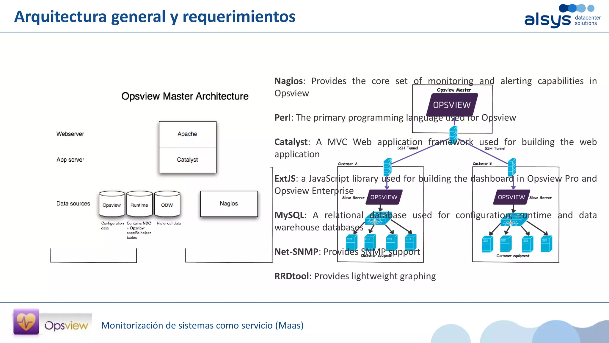 Monitorización de sistemas como servicio (Maas)
Arquitectura general y requerimientos
Nagios: Provides the core set of monitoring and alerting capabilities in
Opsview
Perl: The primary programming language used for Opsview
Catalyst: A MVC Web application framework used for building the web
application
ExtJS: a JavaScript library used for building the dashboard in Opsview Pro and
Opsview Enterprise
MySQL: A relational database used for configuration, runtime and data
warehouse databases
Net-SNMP: Provides SNMP support
RRDtool: Provides lightweight graphing
 