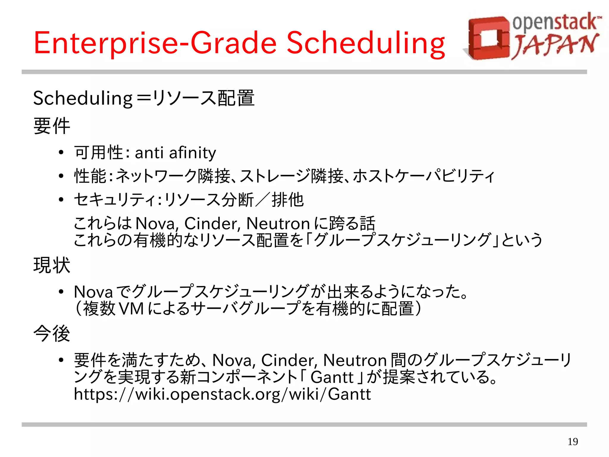 19
Enterprise-Grade Scheduling
Scheduling ＝リソース配置
要件
●
可用性： anti afinity
●
性能：ネットワーク隣接、ストレージ隣接、ホストケーパビリティ
●
セキュリティ：リソース分断／排他
これらは Nova, Cinder, Neutron に跨る話
これらの有機的なリソース配置を「グループスケジューリング」という
現状
●
Nova でグループスケジューリングが出来るようになった。
（複数 VM によるサーバグループを有機的に配置）
今後
●
要件を満たすため、 Nova, Cinder, Neutron 間のグループスケジューリ
ングを実現する新コンポーネント「 Gantt 」が提案されている。
https://wiki.openstack.org/wiki/Gantt
 