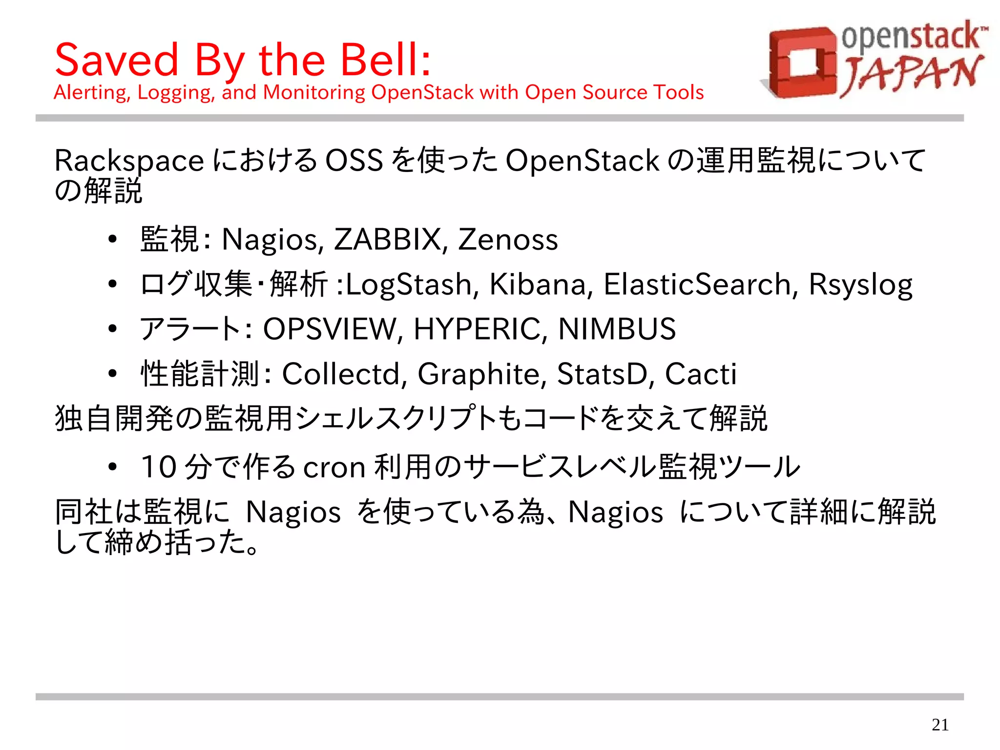 21
Saved By the Bell:
Alerting, Logging, and Monitoring OpenStack with Open Source Tools
Rackspace における OSS を使った OpenStack の運用監視について
の解説
●
監視： Nagios, ZABBIX, Zenoss
●
ログ収集・解析 :LogStash, Kibana, ElasticSearch, Rsyslog
●
アラート： OPSVIEW, HYPERIC, NIMBUS
●
性能計測： Collectd, Graphite, StatsD, Cacti
独自開発の監視用シェルスクリプトもコードを交えて解説
●
10 分で作る cron 利用のサービスレベル監視ツール
同社は監視に Nagios を使っている為、 Nagios について詳細に解説
して締め括った。
 