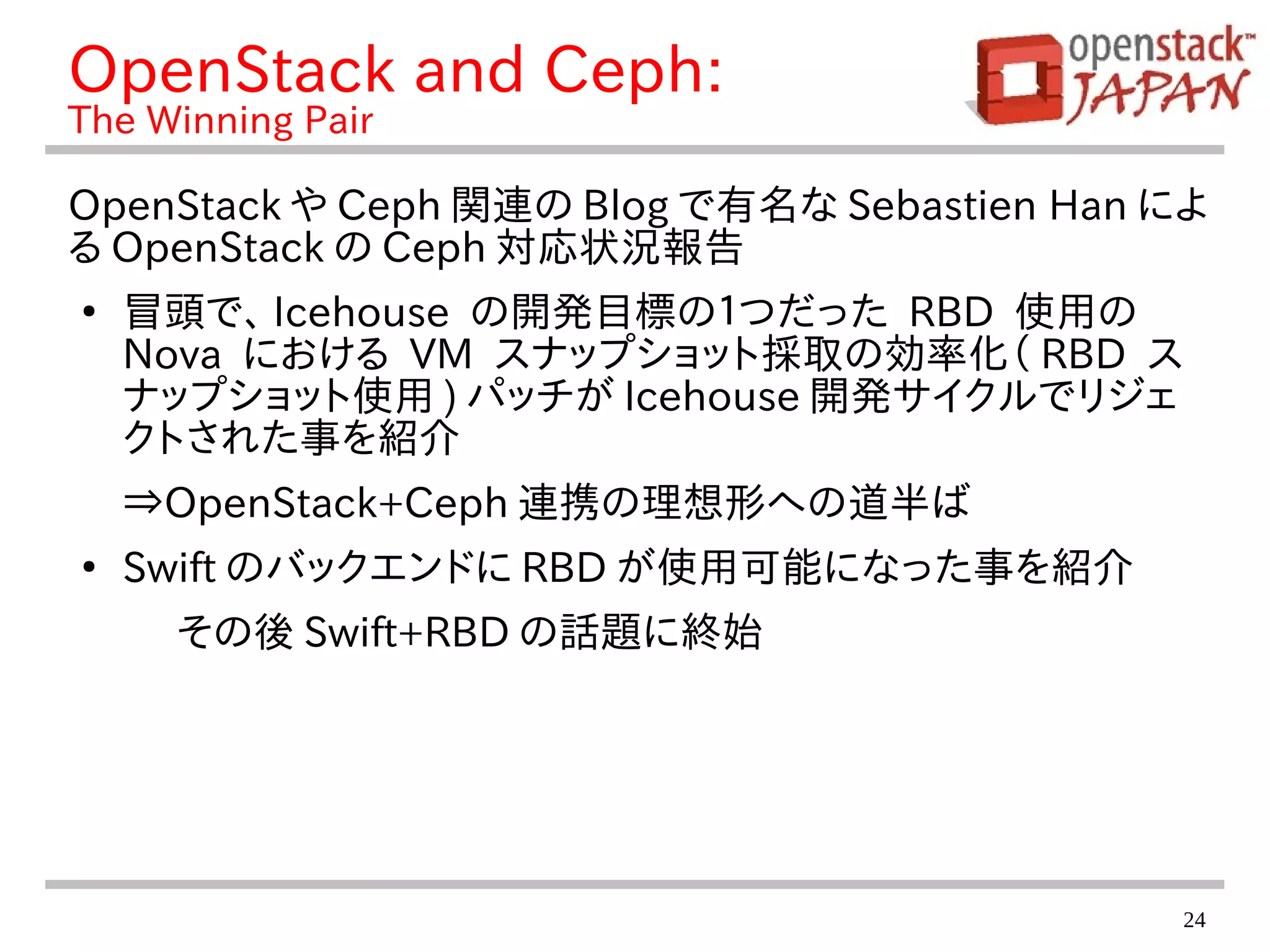 24
OpenStack and Ceph:
The Winning Pair
OpenStack や Ceph 関連の Blog で有名な Sebastien Han によ
る OpenStack の Ceph 対応状況報告
●
冒頭で、 Icehouse の開発目標の１つだった RBD 使用の
Nova における VM スナップショット採取の効率化（ RBD ス
ナップショット使用 ) パッチが Icehouse 開発サイクルでリジェ
クトされた事を紹介
⇒OpenStack+Ceph 連携の理想形への道半ば
●
Swift のバックエンドに RBD が使用可能になった事を紹介
その後 Swift+RBD の話題に終始
 