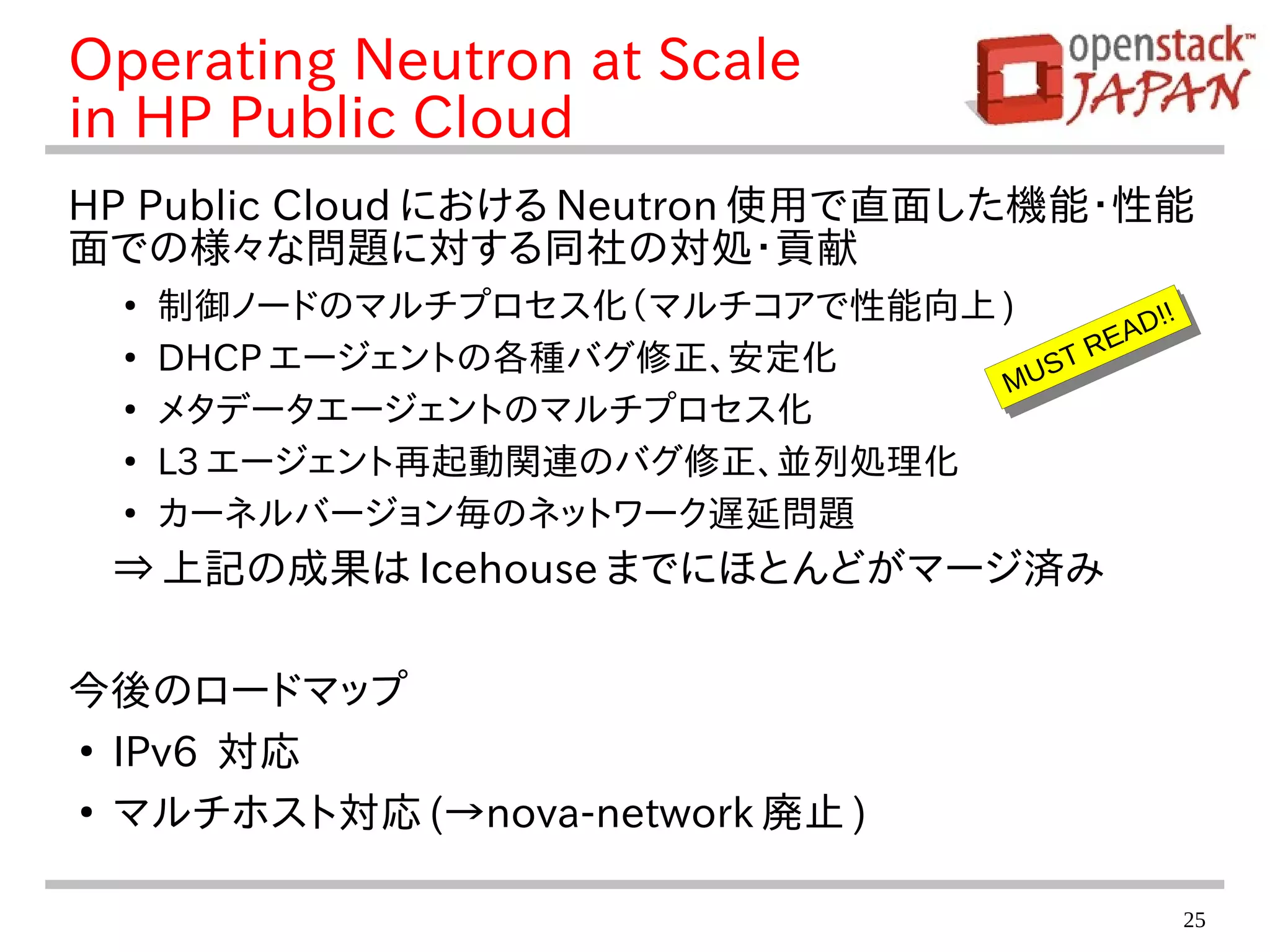 25
Operating Neutron at Scale
in HP Public Cloud
HP Public Cloud における Neutron 使用で直面した機能・性能
面での様々な問題に対する同社の対処・貢献
●
制御ノードのマルチプロセス化（マルチコアで性能向上 )
●
DHCP エージェントの各種バグ修正、安定化
●
メタデータエージェントのマルチプロセス化
●
L3 エージェント再起動関連のバグ修正、並列処理化
●
カーネルバージョン毎のネットワーク遅延問題
⇒ 上記の成果は Icehouse までにほとんどがマージ済み
今後のロードマップ
●
IPv6 対応
●
マルチホスト対応 (→nova-network 廃止 )
MUST READ!!
MUST READ!!
 