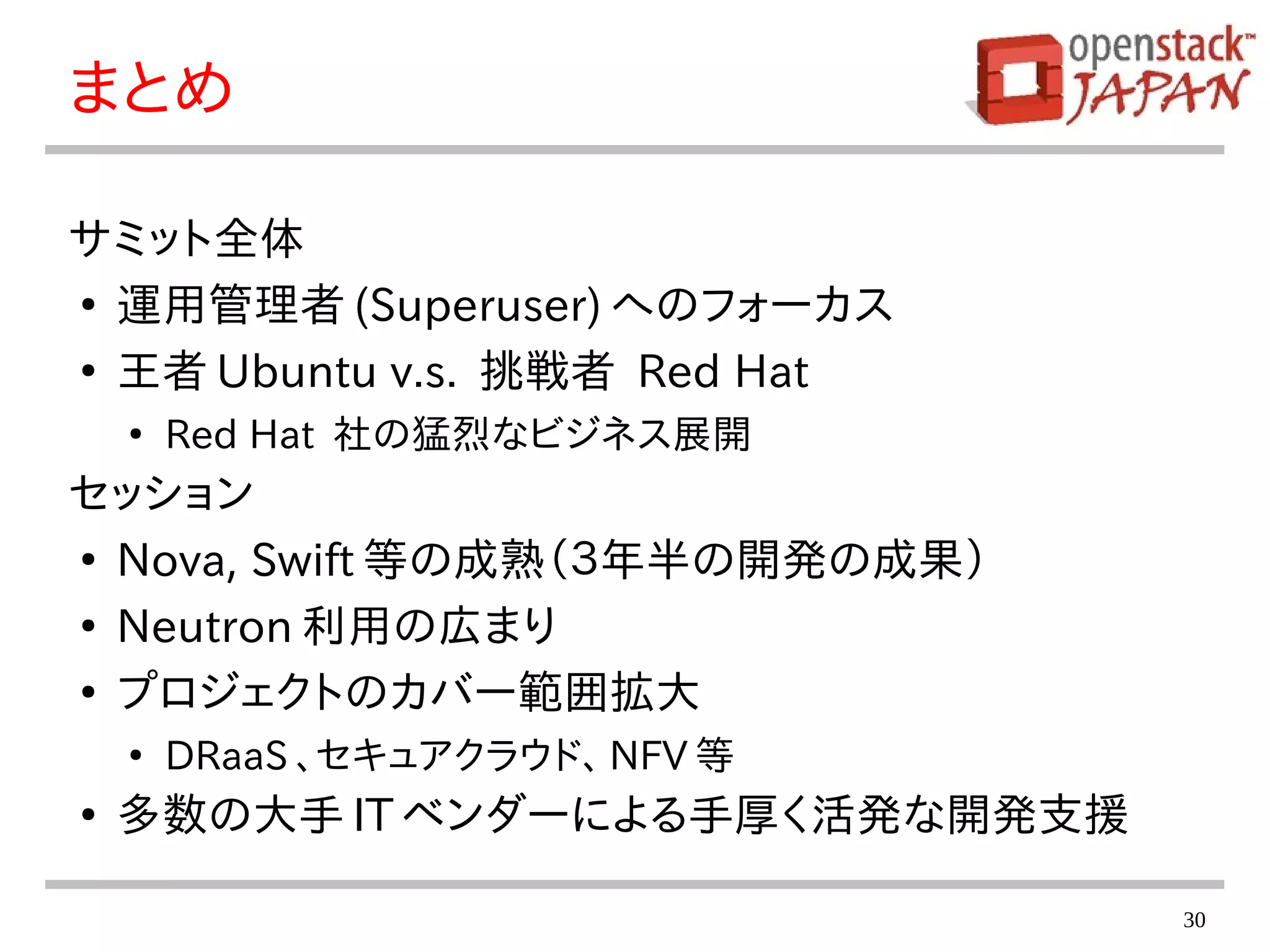 30
まとめ
サミット全体
●
運用管理者 (Superuser) へのフォーカス
●
王者 Ubuntu v.s. 挑戦者 Red Hat
●
Red Hat 社の猛烈なビジネス展開
セッション
●
Nova, Swift 等の成熟（３年半の開発の成果）
●
Neutron 利用の広まり
●
プロジェクトのカバー範囲拡大
●
DRaaS 、セキュアクラウド、 NFV 等
●
多数の大手 IT ベンダーによる手厚く活発な開発支援
 