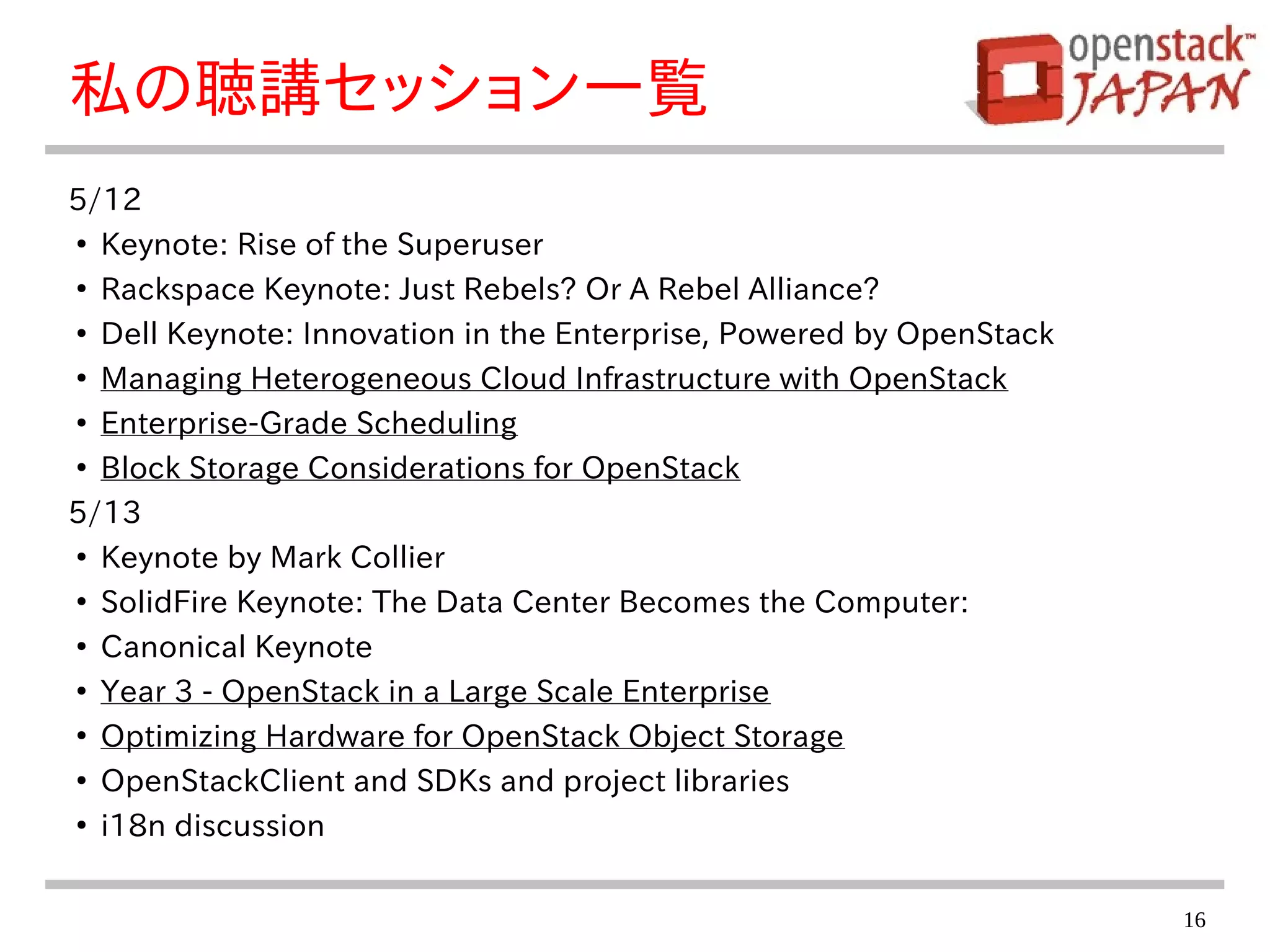 16
私の聴講セッション一覧
5/12
●
Keynote: Rise of the Superuser
●
Rackspace Keynote: Just Rebels? Or A Rebel Alliance?
●
Dell Keynote: Innovation in the Enterprise, Powered by OpenStack
●
Managing Heterogeneous Cloud Infrastructure with OpenStack
●
Enterprise-Grade Scheduling
●
Block Storage Considerations for OpenStack
5/13
●
Keynote by Mark Collier
●
SolidFire Keynote: The Data Center Becomes the Computer:
●
Canonical Keynote
●
Year 3 - OpenStack in a Large Scale Enterprise
●
Optimizing Hardware for OpenStack Object Storage
●
OpenStackClient and SDKs and project libraries
●
i18n discussion
 