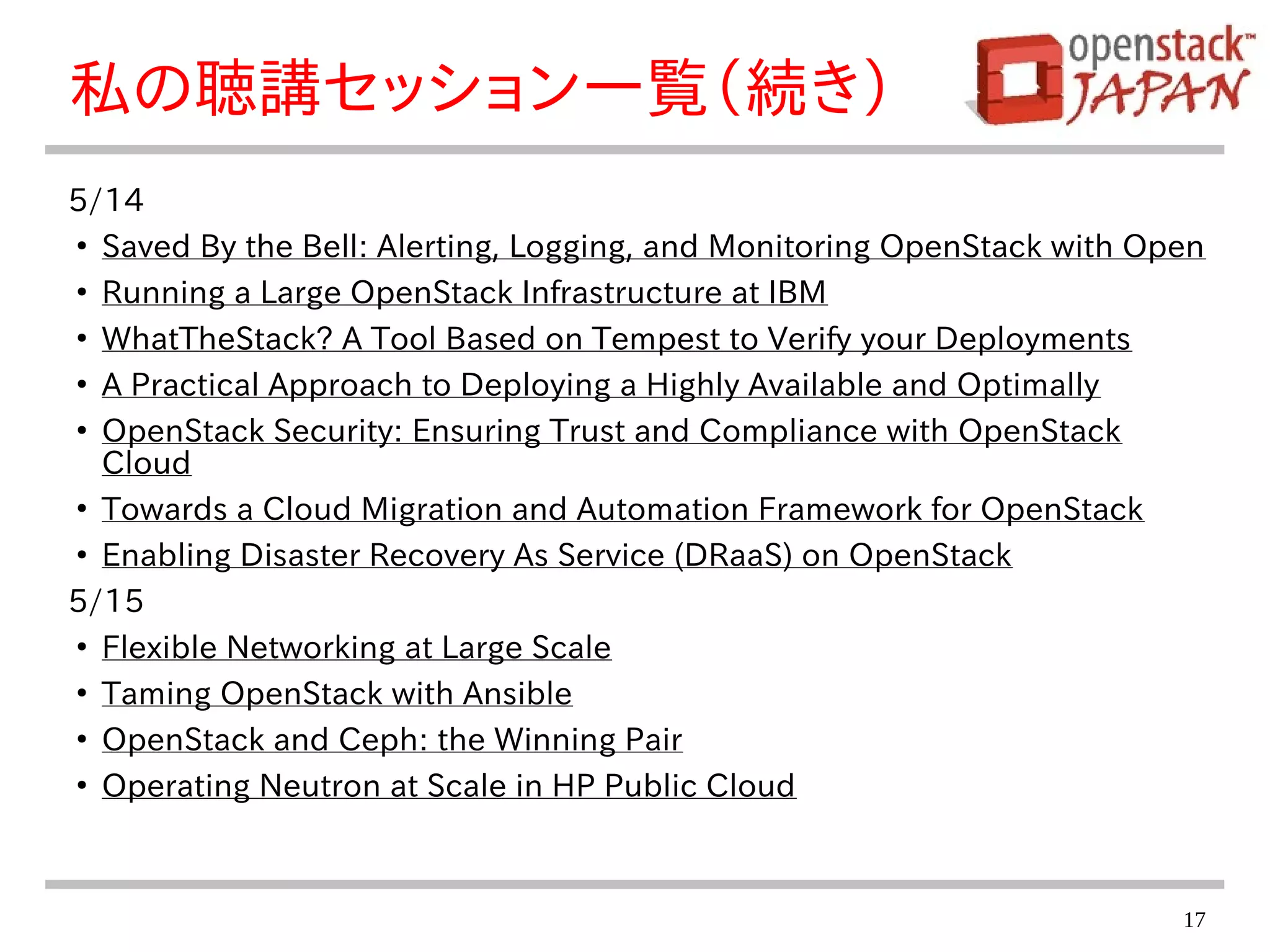 17
私の聴講セッション一覧（続き）
5/14
●
Saved By the Bell: Alerting, Logging, and Monitoring OpenStack with Open
●
Running a Large OpenStack Infrastructure at IBM
●
WhatTheStack? A Tool Based on Tempest to Verify your Deployments
●
A Practical Approach to Deploying a Highly Available and Optimally
●
OpenStack Security: Ensuring Trust and Compliance with OpenStack
Cloud
●
Towards a Cloud Migration and Automation Framework for OpenStack
●
Enabling Disaster Recovery As Service (DRaaS) on OpenStack
5/15
●
Flexible Networking at Large Scale
●
Taming OpenStack with Ansible
●
OpenStack and Ceph: the Winning Pair
●
Operating Neutron at Scale in HP Public Cloud
 