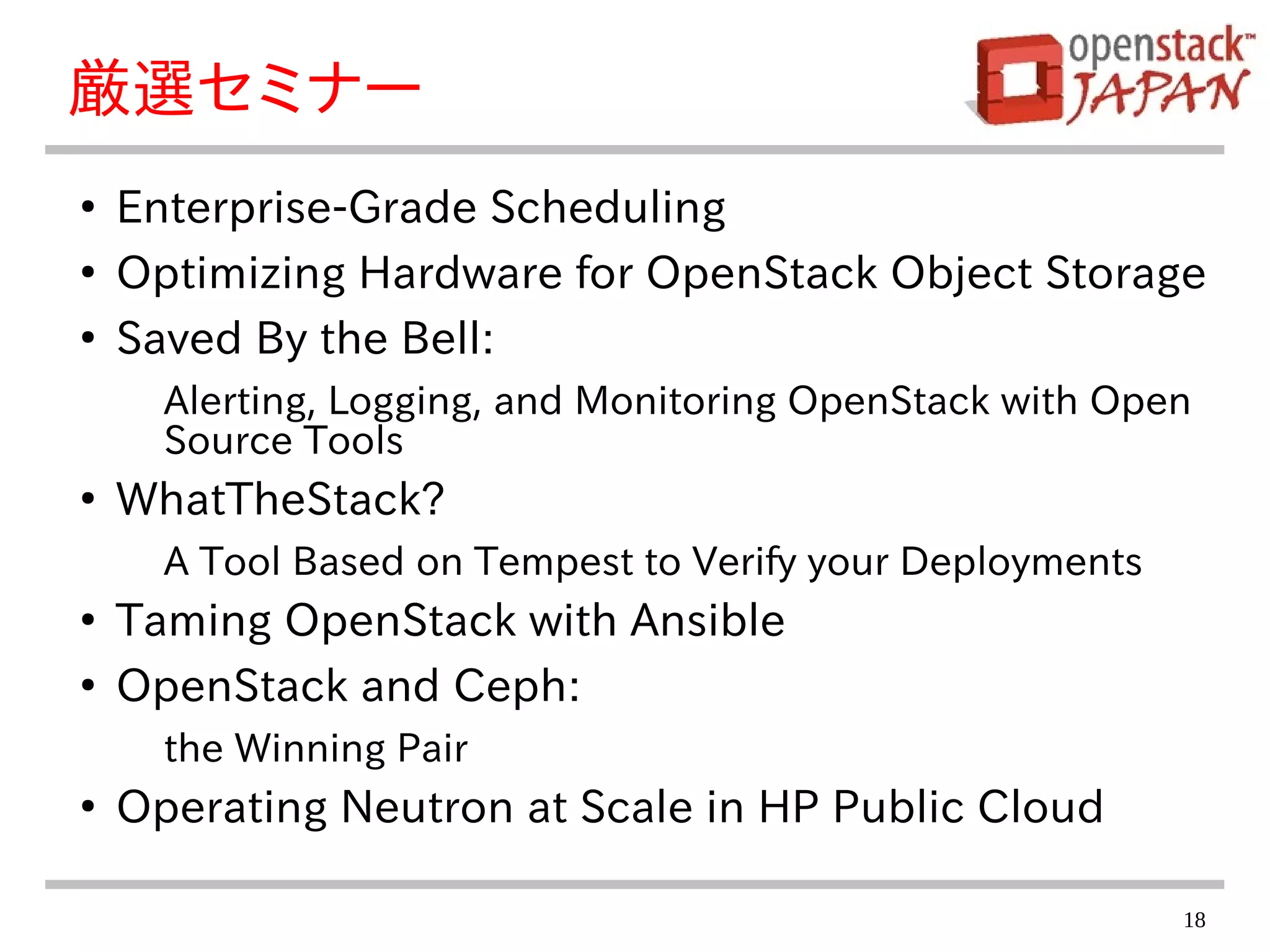 18
厳選セミナー
●
Enterprise-Grade Scheduling
●
Optimizing Hardware for OpenStack Object Storage
●
Saved By the Bell:
Alerting, Logging, and Monitoring OpenStack with Open
Source Tools
●
WhatTheStack?
A Tool Based on Tempest to Verify your Deployments
●
Taming OpenStack with Ansible
●
OpenStack and Ceph:
the Winning Pair
●
Operating Neutron at Scale in HP Public Cloud
 