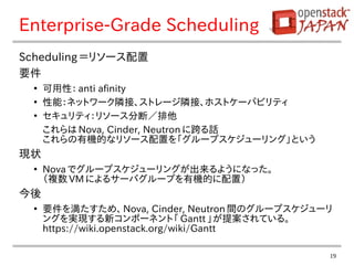 19
Enterprise-Grade Scheduling
Scheduling ＝リソース配置
要件
●
可用性： anti afinity
●
性能：ネットワーク隣接、ストレージ隣接、ホストケーパビリティ
●
セキュリティ：リソース分断／排他
これらは Nova, Cinder, Neutron に跨る話
これらの有機的なリソース配置を「グループスケジューリング」という
現状
●
Nova でグループスケジューリングが出来るようになった。
（複数 VM によるサーバグループを有機的に配置）
今後
●
要件を満たすため、 Nova, Cinder, Neutron 間のグループスケジューリ
ングを実現する新コンポーネント「 Gantt 」が提案されている。
https://wiki.openstack.org/wiki/Gantt
 