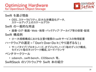 20
Optimizing Hardware
for OpenStack Object Storage
Swift を選ぶ理由
●
OSS 、スケーラビリティ、巨大な非構造化データ、
スケールアップ上のスケールアウト
Swift の一般的な用途
●
画像・ログ・動画・ Web ・地理・バックアップ・アーカイブ等の保管・配信
Swift 構成例
●
小〜大規模構成における主要４種類の swift サービスの物理配置
ハードウェアの選定 = 「 Don't Over-Do It ( やり過ぎるな ) 」
●
サーバタイプ（プロキシノード、オブジェクトノード）毎のディスク構成、
セグメント毎のネットワーク構成、ロードバランサ
ベンチマークツール
●
ssbench 、 swift-bench 、 COSbench 等。
SwiftStack のソフトウェアや Swift 本の紹介
 