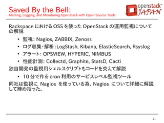 21
Saved By the Bell:
Alerting, Logging, and Monitoring OpenStack with Open Source Tools
Rackspace における OSS を使った OpenStack の運用監視について
の解説
●
監視： Nagios, ZABBIX, Zenoss
●
ログ収集・解析 :LogStash, Kibana, ElasticSearch, Rsyslog
●
アラート： OPSVIEW, HYPERIC, NIMBUS
●
性能計測： Collectd, Graphite, StatsD, Cacti
独自開発の監視用シェルスクリプトもコードを交えて解説
●
10 分で作る cron 利用のサービスレベル監視ツール
同社は監視に Nagios を使っている為、 Nagios について詳細に解説
して締め括った。
 