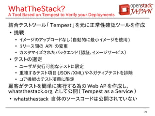 22
WhatTheStack?
A Tool Based on Tempest to Verify your Deployments
結合テストツール「 Tempest 」を元に正常性確認ツールを作成
●
挑戦
●
イメージのアップロードなし（自動的に最小イメージを使用 )
●
リリース間の API の変更
●
カスタマイズされたバックエンド（認証、イメージサービス）
●
テストの選定
●
ユーザが実行可能なテストに限定
●
重複するテスト項目 (JSON/XML) やネガティブテストを排除
●
コア機能のテスト項目に限定
顧客がテストを簡単に実行する為の Web AP を作成し、　
whatsthestack.org として公開（ Tempest as a Service ）
●
whatsthestack 自体のソースコードは公開されていない
 