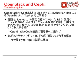 24
OpenStack and Ceph:
The Winning Pair
OpenStack や Ceph 関連の Blog で有名な Sebastien Han によ
る OpenStack の Ceph 対応状況報告
●
冒頭で、 Icehouse の開発目標の１つだった RBD 使用の
Nova における VM スナップショット採取の効率化（ RBD ス
ナップショット使用 ) パッチが Icehouse 開発サイクルでリジェ
クトされた事を紹介
⇒OpenStack+Ceph 連携の理想形への道半ば
●
Swift のバックエンドに RBD が使用可能になった事を紹介
その後 Swift+RBD の話題に終始
 
