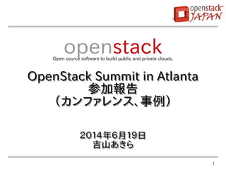 1
２０１４年６月１９日
吉山あきら
２０１４年６月１９日
吉山あきら
openstackOpen source software to build public and private clouds.
OpenStack Summit in Atlanta
参加報告
（カンファレンス、事例）
OpenStack Summit in Atlanta
参加報告
（カンファレンス、事例）
 
