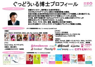 P3	
  
ぐっどうぃる博士について	
【雑誌】
anan,  GRACE,  SEVENTEEN,  GINZA,  with,  Ray  ,CanCam,  美的　他多数
【ＷＥＢ】
ＭＳＮ、Ｏｚｍａｌｌ、日経ウーマンオンライン、Ｎｉｆｔｙ、ライブドア、
ＣｉｔｙＷａｖｅ、マイスピ、マイナビニュース、excite　　他多数
恋愛カウンセラー。理学博士（生命科学専攻）。
2004年よりブログ「ぐっどうぃる博士の恋愛相談室」を開始。
自身の体験と生命科学的視点を合わせた独自の恋愛メソッドを展開し人気を集めている。
悩める女性の恋の問題が解決するサイト『恋愛ユニバーシティ』を主宰。
その他、音声で恋愛を学べるiPhoneアプリ『ぐっどうぃる博士の音ライブラリー』や
携帯公式コンテンツ「恋が叶う99のルール」もある。
現在、テレビ、ラジオ、WEB、書籍、雑誌等など多方面で活躍中。
また大手企業のマーケティングリサーチや企業のブランディング戦略にも参画。
【ラジオ】
「レコメン」(文化放送)
「柳家喬太郎のピロウトーク」(TOKYO  FM)
「よんぱち48  hours」(TOKYO  FM)
出版書籍について	
監修メディアについて	
 メディア掲載最新情報：http://u-rennai.jp/goodwill/work
出版書籍情報：http://u-rennai.jp/goodwill/
【ＴＶ】
Smap×Smap、ホンマでっかTV、
百識王、5時に夢中、
上沼恵美子のクギズケ　他多数
ぐっどうぃる博士プロフィール	
 