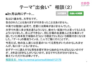 私は21歳女性、大学生です。	
告白されたことはありますが付き合ったことはありません。
中高では勉強に必死で、恋愛には興味がありませんでした。	
大学で外見に多少気を遣うようになり、痩せた・垢抜けたと言ってもらえる
ようになりました。恋人ができない、同じ立場の友達数人と先日集まって
話していた時本気で頑張れそうという理由で2ヶ月という期限付きになりま
した。「デート」の最低ラインは、二人でご飯に行くことです。	
今思えば、他の友人達には目星のついてる男性がいたのかもしれませ
んが、私には一人もいません。	
まずデートに誘えそうな男性を探す所から始めなければならないのです
が…8年近く好きな人がいないので、まるでやり方が分かりません。
教えていただければ幸いです。
相談全文： http://u-rennai.jp/consult/detail/12176
6
■2ヶ月以内にデート…
テーマ“出会い”　相談（２）	
 