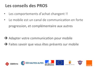 •  Les	
  comportements	
  d’achat	
  changent	
  !!	
  
•  Le	
  mobile	
  est	
  un	
  canal	
  de	
  communicaKon	
  en	
  forte	
  
progression,	
  et	
  complémentaire	
  aux	
  autres	
  
è	
  Adapter	
  votre	
  communicaKon	
  pour	
  mobile	
  
è	
  Faites	
  savoir	
  que	
  vous	
  êtes	
  présents	
  sur	
  mobile	
  
Les	
  conseils	
  des	
  PROS	
  
 