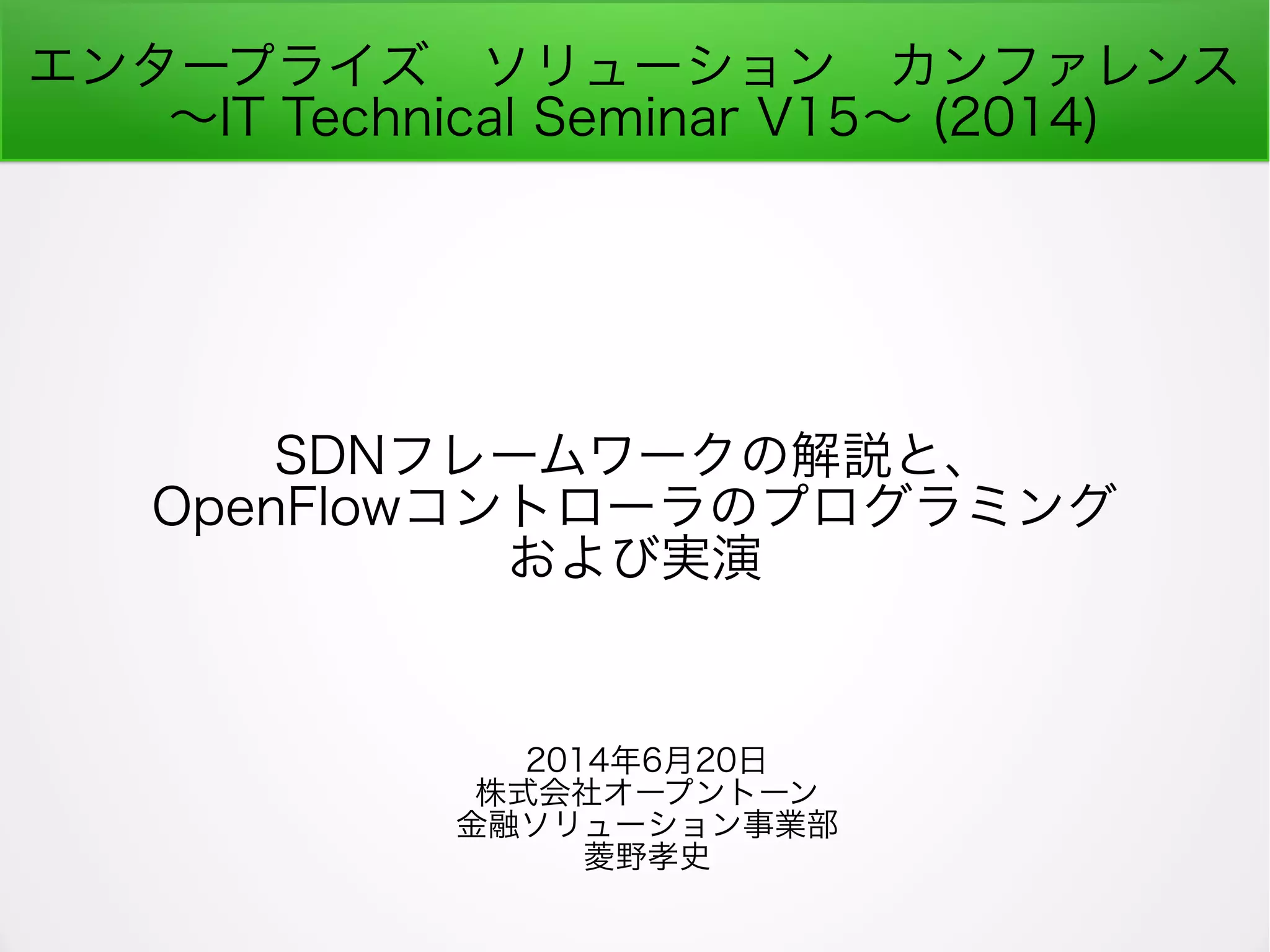 エンタープライズ　ソリューション　カンファレンス
～IT Technical Seminar V15～ (2014)
SDNフレームワークの解説と、
OpenFlowコントローラのプログラミング
および実演
2014年6月20日
株式会社オープントーン
金融ソリューション事業部
菱野孝史
 