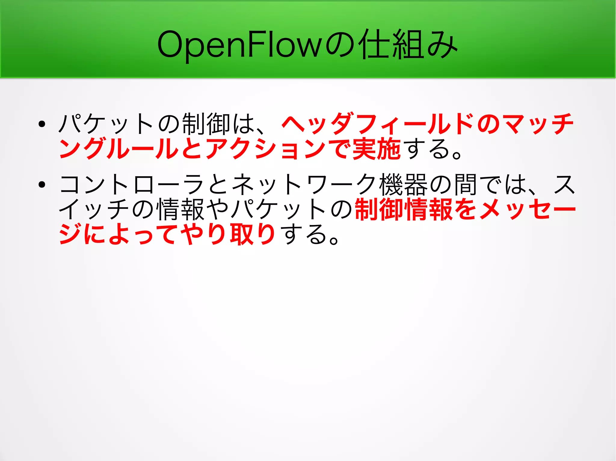 OpenFlowの仕組み
●
パケットの制御は、ヘッダフィールドのマッチ
ングルールとアクションで実施する。
●
コントローラとネットワーク機器の間では、ス
イッチの情報やパケットの制御情報をメッセー
ジによってやり取りする。
 