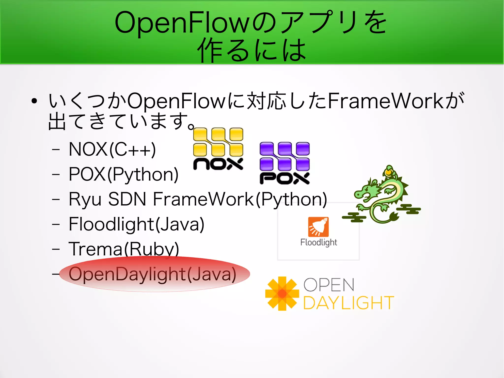 OpenFlowのアプリを
作るには
●
いくつかOpenFlowに対応したFrameWorkが
出てきています。
– NOX(C++)
– POX(Python)
– Ryu SDN FrameWork(Python)
– Floodlight(Java)
– Trema(Ruby)
– OpenDaylight(Java)
 
