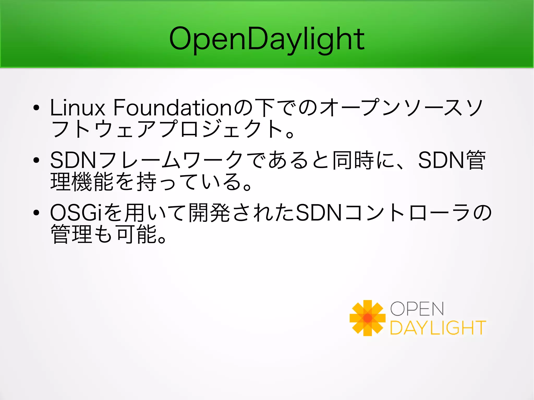 OpenDaylight
●
Linux Foundationの下でのオープンソースソ
フトウェアプロジェクト。
●
SDNフレームワークであると同時に、SDN管
理機能を持っている。
●
OSGiを用いて開発されたSDNコントローラの
管理も可能。
 
