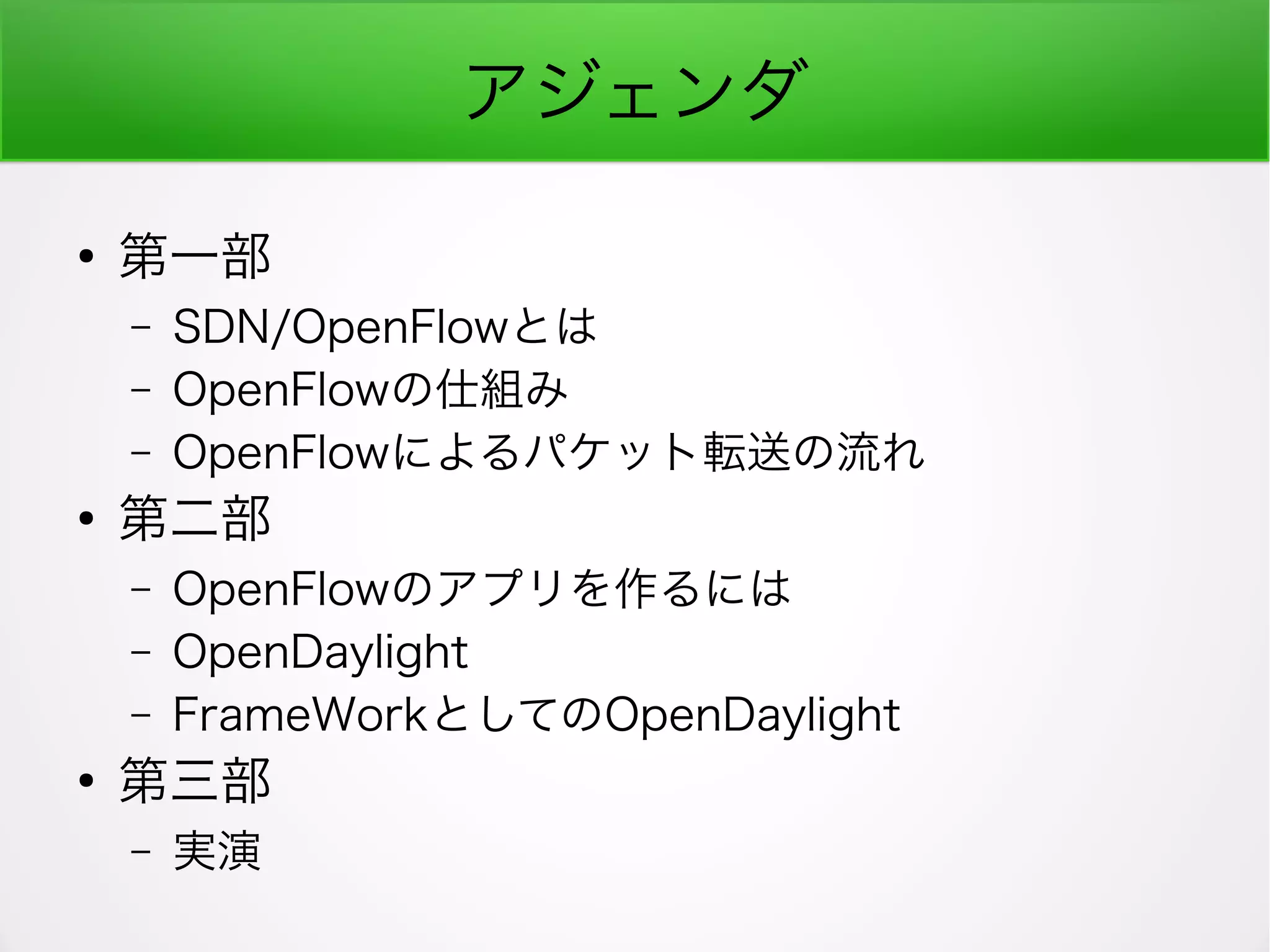 アジェンダ
●
第一部
– SDN/OpenFlowとは
– OpenFlowの仕組み
– OpenFlowによるパケット転送の流れ
●
第二部
– OpenFlowのアプリを作るには
– OpenDaylight
– FrameWorkとしてのOpenDaylight
●
第三部
– 実演
 