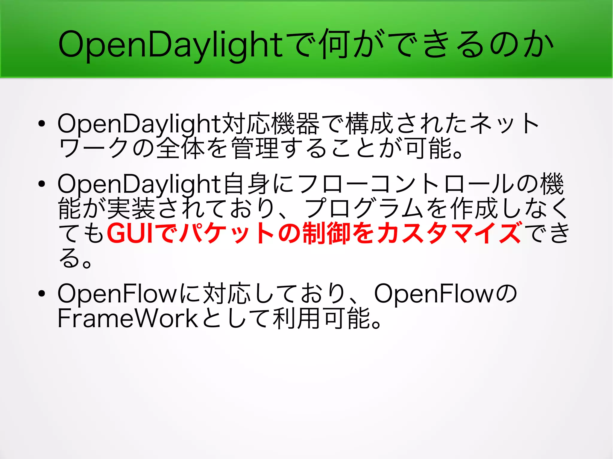 OpenDaylightで何ができるのか
●
OpenDaylight対応機器で構成されたネット
ワークの全体を管理することが可能。
●
OpenDaylight自身にフローコントロールの機
能が実装されており、プログラムを作成しなく
てもGUIでパケットの制御をカスタマイズでき
る。
●
OpenFlowに対応しており、OpenFlowの
FrameWorkとして利用可能。
 