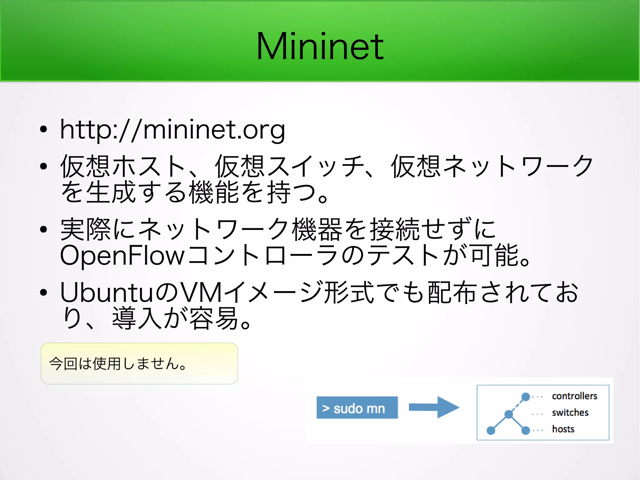Mininet
●
http://mininet.org
●
仮想ホスト、仮想スイッチ、仮想ネットワーク
を生成する機能を持つ。
●
実際にネットワーク機器を接続せずに
OpenFlowコントローラのテストが可能。
●
UbuntuのVMイメージ形式でも配布されてお
り、導入が容易。
今回は使用しません。
 