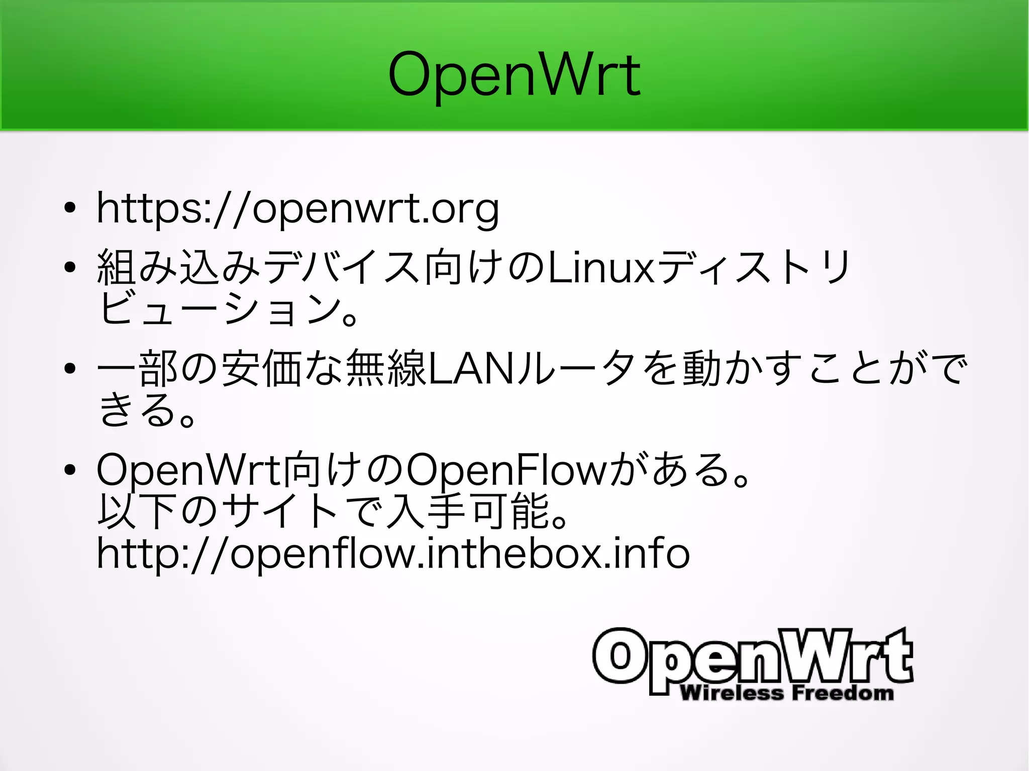 OpenWrt
●
https://openwrt.org
●
組み込みデバイス向けのLinuxディストリ
ビューション。
●
一部の安価な無線LANルータを動かすことがで
きる。
●
OpenWrt向けのOpenFlowがある。
以下のサイトで入手可能。
http://openfow.inthebox.info
 