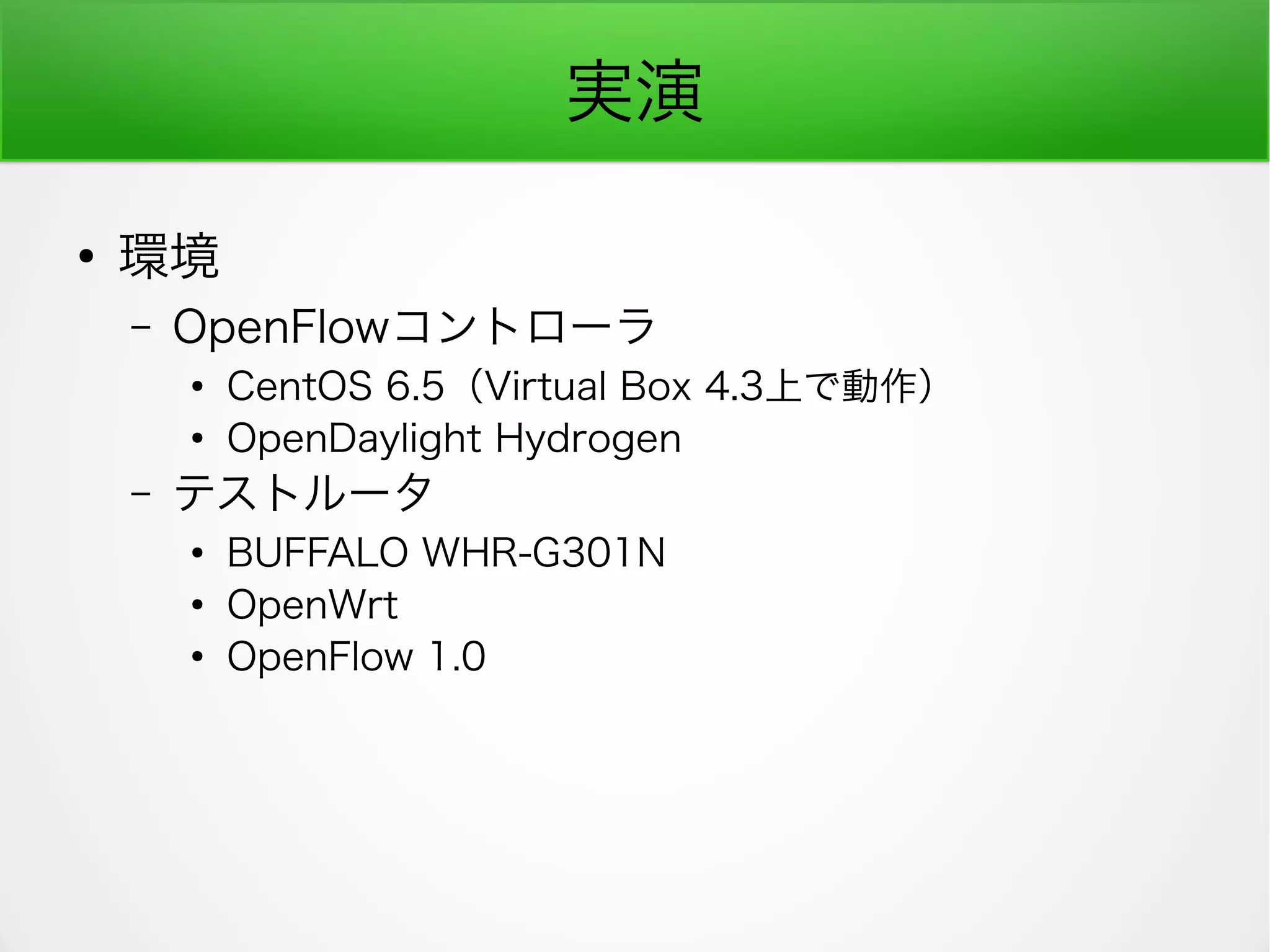 実演
●
環境
– OpenFlowコントローラ
●
CentOS 6.5（Virtual Box 4.3上で動作）
●
OpenDaylight Hydrogen
– テストルータ
●
BUFFALO WHR-G301N
●
OpenWrt
●
OpenFlow 1.0
 