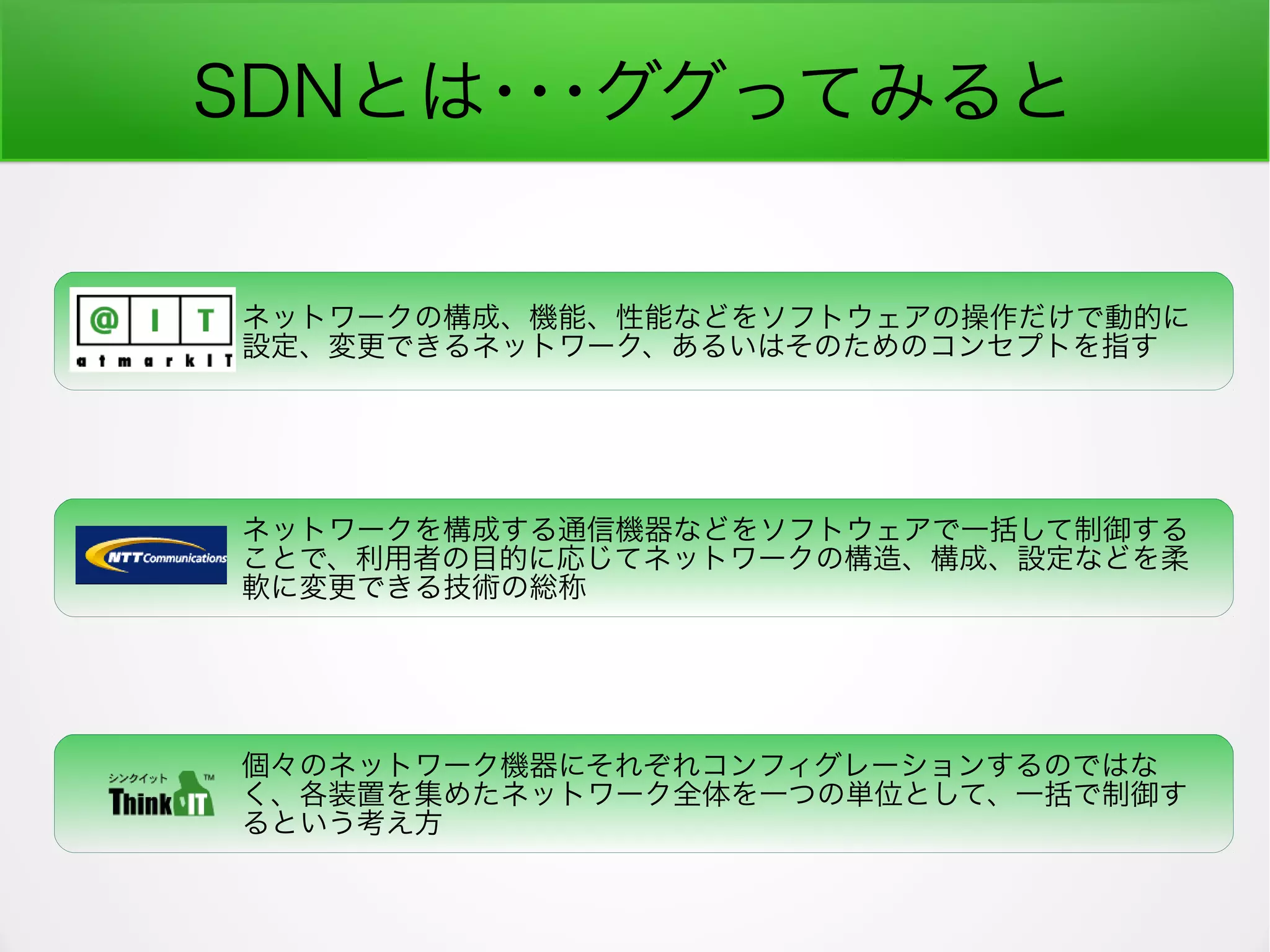 SDNとは･･･ググってみると
ネットワークの構成、機能、性能などをソフトウェアの操作だけで動的に
設定、変更できるネットワーク、あるいはそのためのコンセプトを指す
ネットワークを構成する通信機器などをソフトウェアで一括して制御する
ことで、利用者の目的に応じてネットワークの構造、構成、設定などを柔
軟に変更できる技術の総称
個々のネットワーク機器にそれぞれコンフィグレーションするのではな
く、各装置を集めたネットワーク全体を一つの単位として、一括で制御す
るという考え方
 