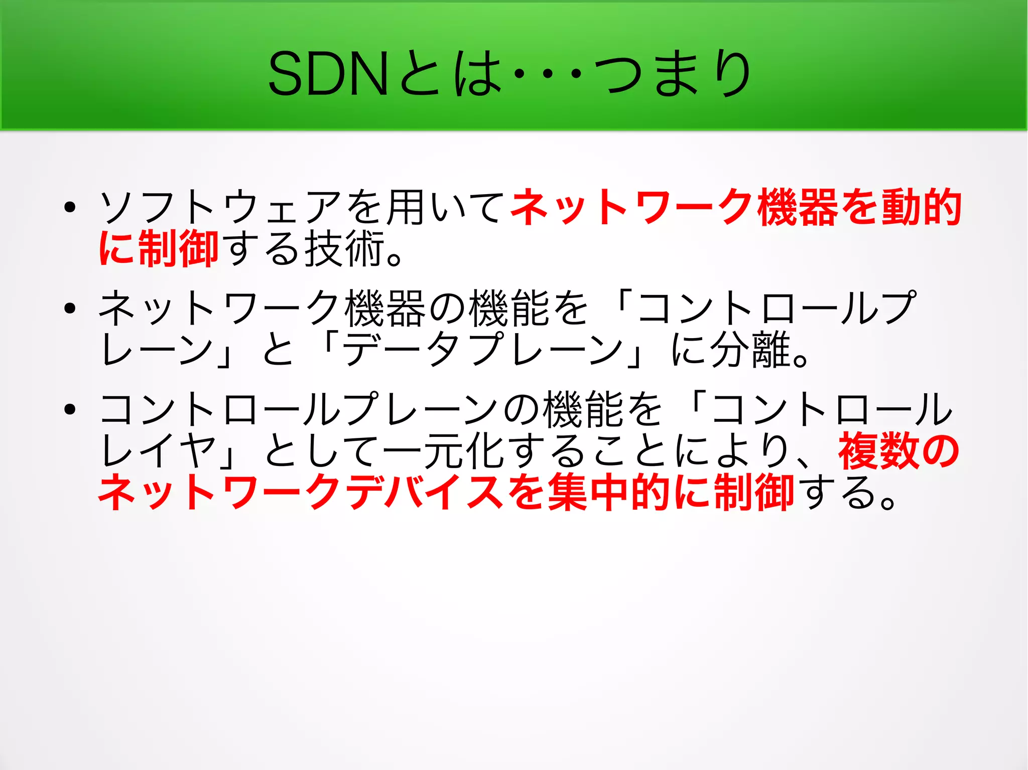SDNとは･･･つまり
●
ソフトウェアを用いてネットワーク機器を動的
に制御する技術。
●
ネットワーク機器の機能を「コントロールプ
レーン」と「データプレーン」に分離。
●
コントロールプレーンの機能を「コントロール
レイヤ」として一元化することにより、複数の
ネットワークデバイスを集中的に制御する。
 