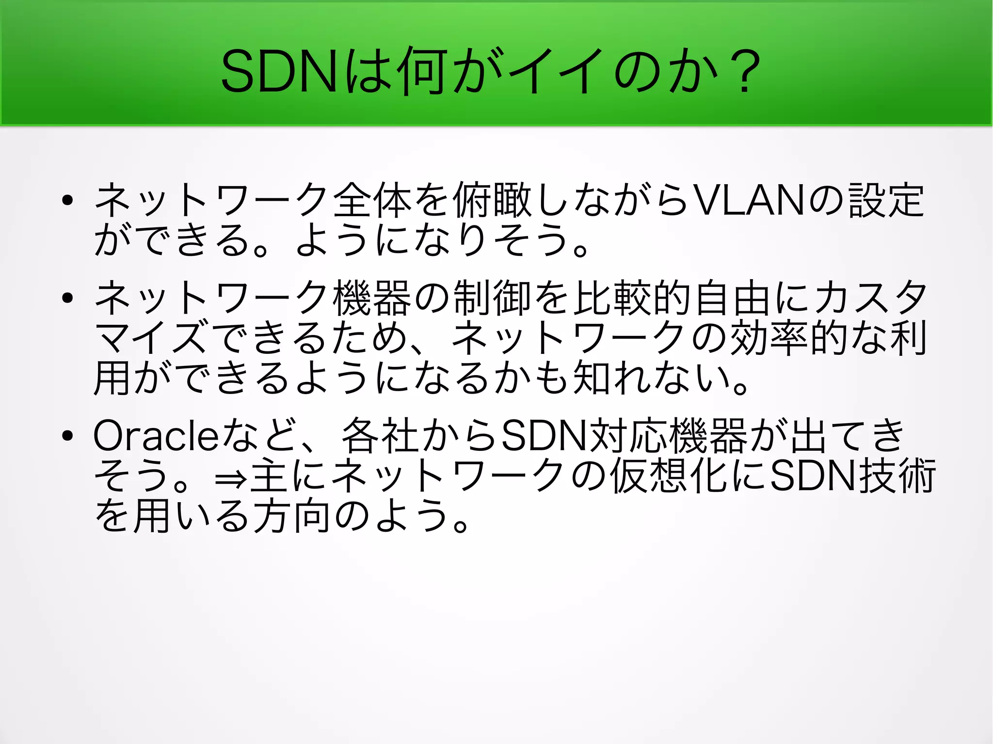 SDNは何がイイのか？
●
ネットワーク全体を俯瞰しながらVLANの設定
ができる。ようになりそう。
●
ネットワーク機器の制御を比較的自由にカスタ
マイズできるため、ネットワークの効率的な利
用ができるようになるかも知れない。
●
Oracleなど、各社からSDN対応機器が出てき
そう。⇒主にネットワークの仮想化にSDN技術
を用いる方向のよう。
 