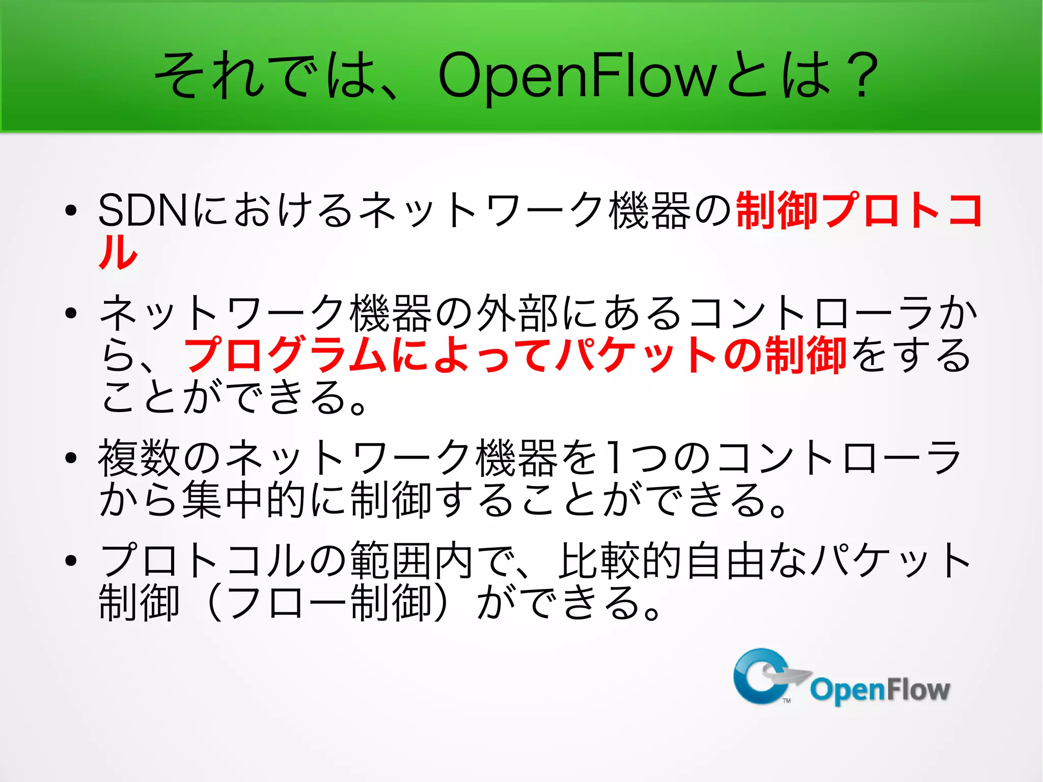 それでは、OpenFlowとは？
●
SDNにおけるネットワーク機器の制御プロトコ
ル
●
ネットワーク機器の外部にあるコントローラか
ら、プログラムによってパケットの制御をする
ことができる。
●
複数のネットワーク機器を1つのコントローラ
から集中的に制御することができる。
●
プロトコルの範囲内で、比較的自由なパケット
制御（フロー制御）ができる。
 