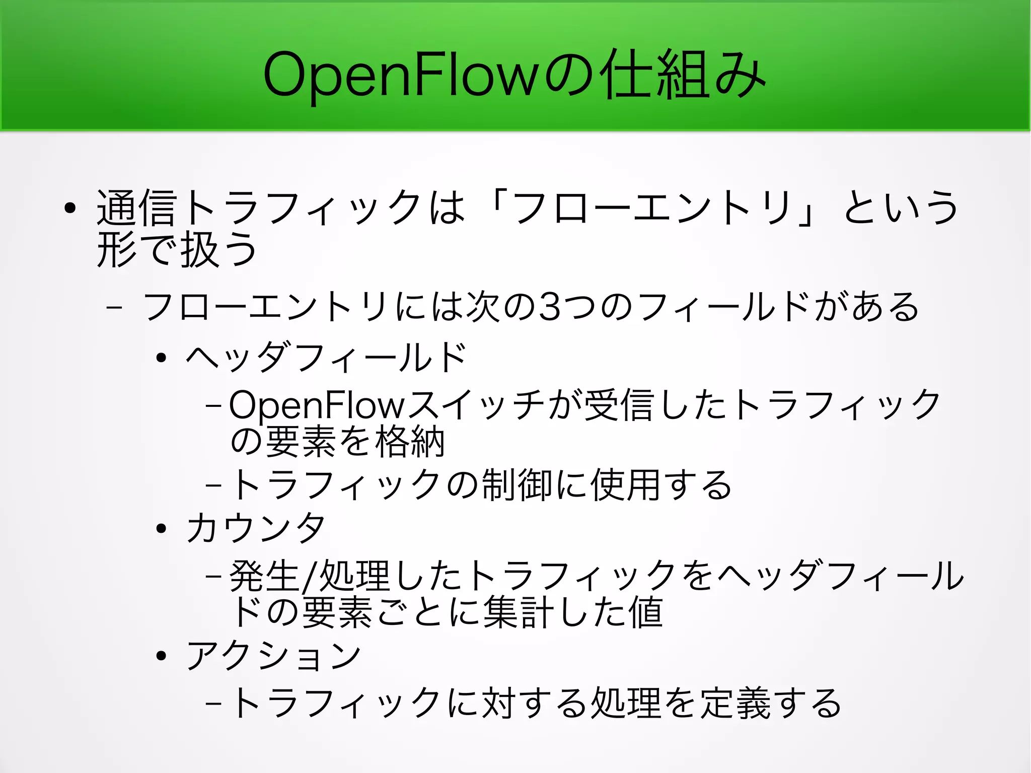 OpenFlowの仕組み
●
通信トラフィックは「フローエントリ」という
形で扱う
– フローエントリには次の3つのフィールドがある
●
ヘッダフィールド
– OpenFlowスイッチが受信したトラフィック
の要素を格納
– トラフィックの制御に使用する
●
カウンタ
– 発生/処理したトラフィックをヘッダフィール
ドの要素ごとに集計した値
●
アクション
– トラフィックに対する処理を定義する
 