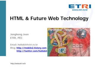 HTML & Future Web Technology
Jonghong Jeon
ETRI, PEC
Email: hollobit@etri.re.kr
Blog: http://mobile2.tistory.com
http://twitter.com/hollobit
http://www.etri.re.kr
 