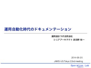 Operation Lab
運用設計ラボ
運用自動化時代のドキュメンテーション
運用設計ラボ合同会社
シニアアーキテクト 波田野 裕一
2014-06-20
JAWS-UG Tokyo 22nd meeting
 