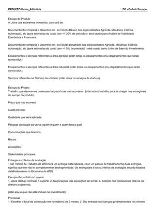 PROJETO Usina_Atlântida DE - Definir Escopo
Escopo do Produto
A Usina que estaremos investindo, constará de:
Documentação completa e Desenhos ref. ao Estudo Básico das especialidades Agrícola, Mecânica, Elétrica,
Automação, etc (para estimativa do custo com +/- 20% de precisão) - será usado para Análise de Viabilidade
Econômica e Financeira
Documentação completa e Desenhos ref. ao Estudo Detalhado das especialidades Agrícola, Mecânica, Elétrica,
Automação, etc (para estimativa do custo com +/- 5% de precisão) - será usado como Linha de Base do Investimento.
Equipamentos e serviços referentes a área agrícola: (citar todos os equipamentos e/ou departamentos que serão
construídos)
Equipamentos e serviços referentes a área industrial: (citar todos os equipamentos e/ou departamentos que serão
construídos)
Serviços referentes ao Start-up da unidade: (citar todos os serviços de start-up)
Escopo do Projeto
Trabalho que deveremos desempenhar para fazer isso acontecer: (citar todo o trabalho para se chegar nos entregáveis
do escopo do produto)
Prazo que isso ocorrerá:
Custo previsto:
Qualidade que será aplicada:
Pessoas da equipe da usina: (quem é quem e quem fará o que)
Comunicações que teremos:
Riscos:
Aquisições:
Stakeholders principais:
Entregas e critérios de aceitação
Todo Pacote de Trabalho da WBS terá um entrega materializada, caso um pacote de trabalho tenha duas entregas,
significa que ele não foi completamente desfragmentado. Os entregáveis e seus critérios de aceitação estarão listados
detalhadamente no Dicionário da WBS.
Escopo não incluído no projeto
1- Após startup continuar o suporte; 2- Negociações das aquisições de terras; 3- Seleção dos profissionais chaves da
diretoria e gerencia.
(citar aqui o que não está incluso no investimento)
Premissas
1- Escolher o local de construção em no máximo de 2 meses; 2- Dar entrada nas licenças governamentais no primeiro
 