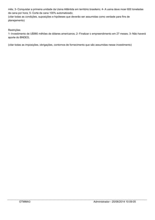 mês; 3- Conquistar a primeira unidade da Usina Atlântida em território brasileiro; 4- A usina deve moer 600 toneladas
de cana por hora; 5- Corte da cana 100% automatizado;
(citar todas as condições, suposições e hipóteses que deverão ser assumidas como verdade para fins de
planejamento)
Restrições
1- Investimento de U$980 milhões de dólares americanos; 2- Finalizar o empreendimento em 27 meses; 3- Não haverá
aporte do BNDES;
(citar todas as imposições, obrigações, contornos de fornecimento que são assumidas nesse investimento)
OTMMA3 Administrador - 20/06/2014 10:09:05
 