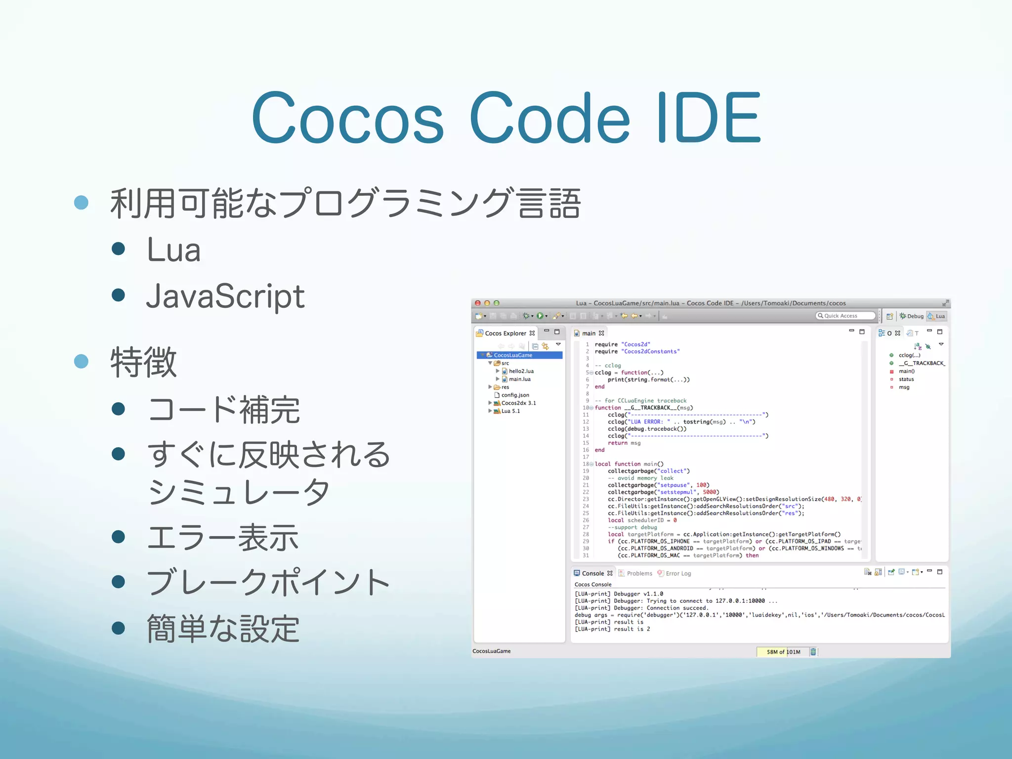 Cocos Code IDE
—  利用可能なプログラミング言語
—  Lua
—  JavaScript
—  特徴
—  コード補完
—  すぐに反映される
シミュレータ
—  エラー表示
—  ブレークポイント
—  簡単な設定
 