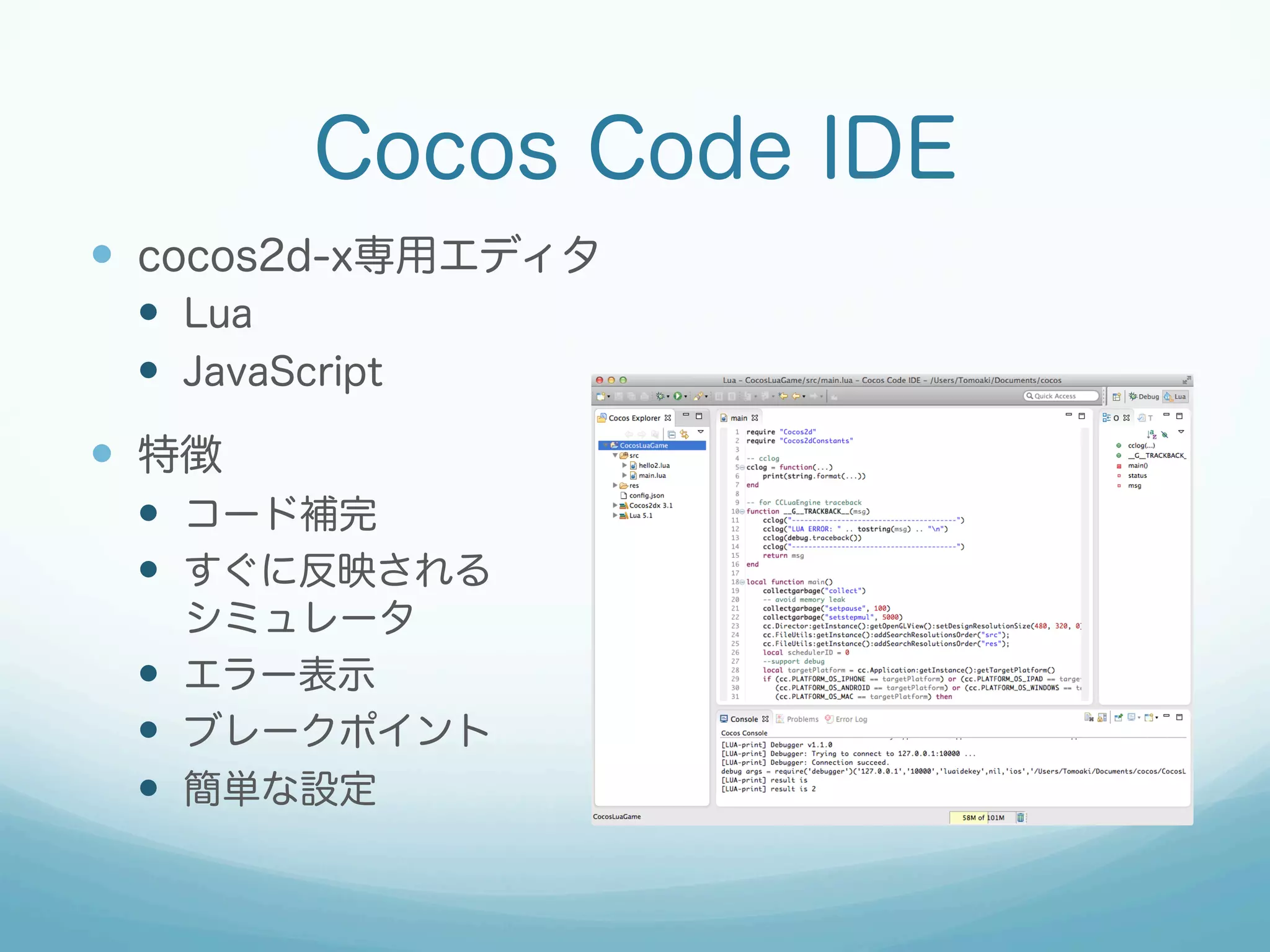 Cocos Code IDE
—  cocos2d-x専用エディタ
—  Lua
—  JavaScript
—  特徴
—  コード補完
—  すぐに反映される
シミュレータ
—  エラー表示
—  ブレークポイント
—  簡単な設定
 