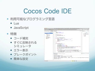 Cocos Code IDE
—  利用可能なプログラミング言語
—  Lua
—  JavaScript
—  特徴
—  コード補完
—  すぐに反映される
シミュレータ
—  エラー表示
—  ブレークポイント
—  簡単な設定
 