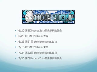 —  6/20 第5回 cocos2d-x開発事例勉強会
—  6/25 GTMF 2014 in 大阪
—  6/26 第21回 shinjuku.cocos2d-x
—  7/18 GTMF 2014 in 東京
—  7/24 第22回 shinjuku.cocos2d-x
—  7/30 第6回 cocos2d-x開発事例勉強会
 