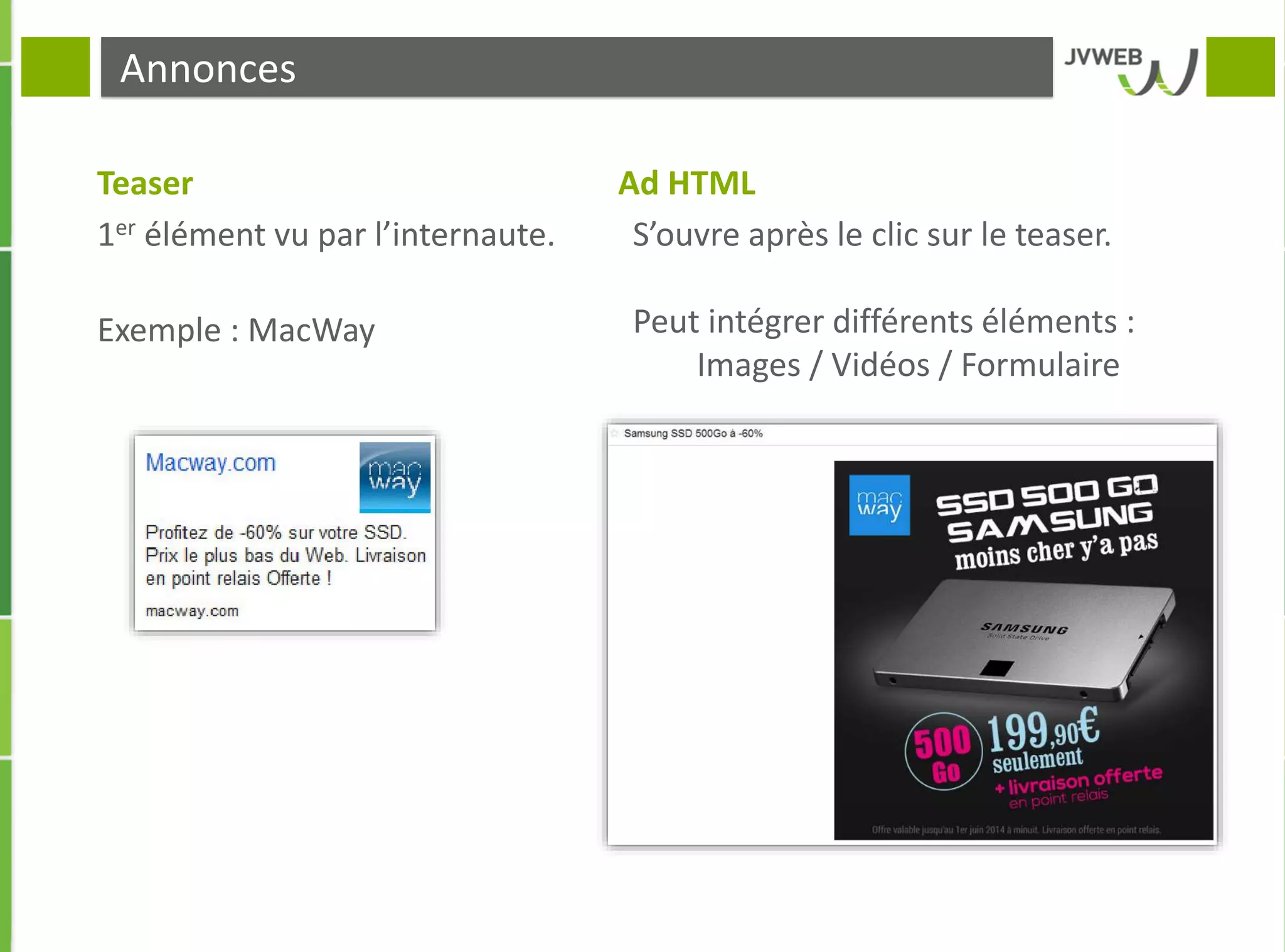 Annonces
Teaser Ad HTML
1er élément vu par l’internaute.
Exemple : MacWay
S’ouvre après le clic sur le teaser.
Peut intégrer différents éléments :
Images / Vidéos / Formulaire
 