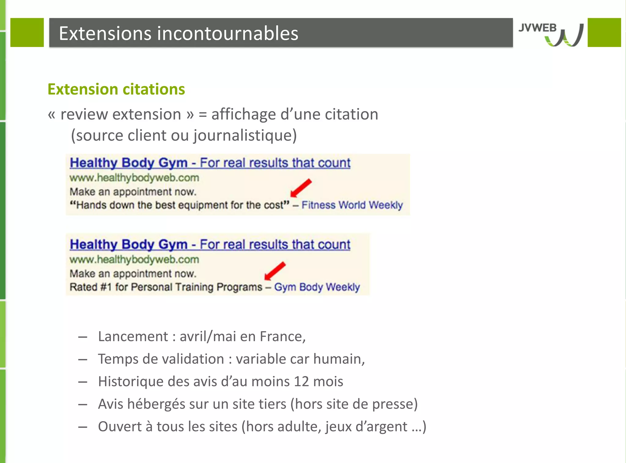 Extensions incontournables
Extension citations
« review extension » = affichage d’une citation
(source client ou journalistique)
– Lancement : avril/mai en France,
– Temps de validation : variable car humain,
– Historique des avis d’au moins 12 mois
– Avis hébergés sur un site tiers (hors site de presse)
– Ouvert à tous les sites (hors adulte, jeux d’argent …)
 