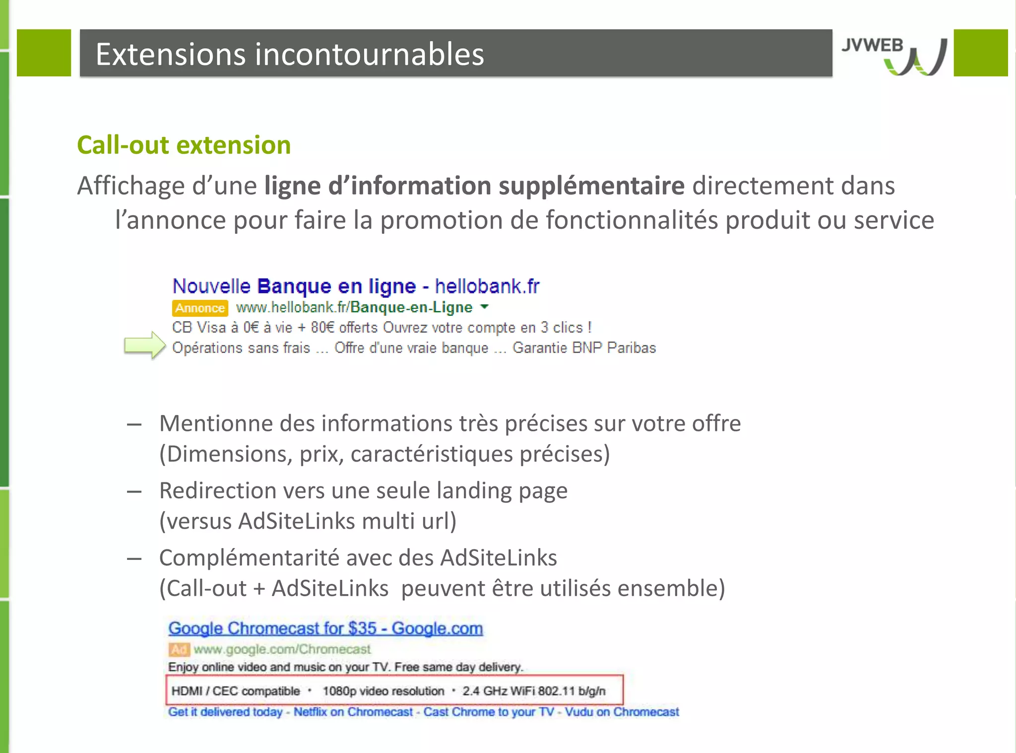 Extensions incontournables
Call-out extension
Affichage d’une ligne d’information supplémentaire directement dans
l’annonce pour faire la promotion de fonctionnalités produit ou service
– Mentionne des informations très précises sur votre offre
(Dimensions, prix, caractéristiques précises)
– Redirection vers une seule landing page
(versus AdSiteLinks multi url)
– Complémentarité avec des AdSiteLinks
(Call-out + AdSiteLinks peuvent être utilisés ensemble)
 