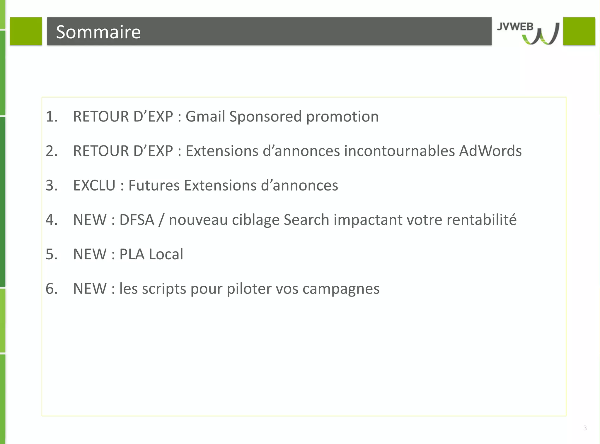 Sommaire
1. RETOUR D’EXP : Gmail Sponsored promotion
2. RETOUR D’EXP : Extensions d’annonces incontournables AdWords
3. EXCLU : Futures Extensions d’annonces
4. NEW : DFSA / nouveau ciblage Search impactant votre rentabilité
5. NEW : PLA Local
6. NEW : les scripts pour piloter vos campagnes
3
 